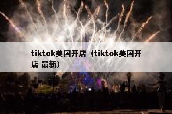 tiktok美国开店（tiktok美国开店 最新） 第1张