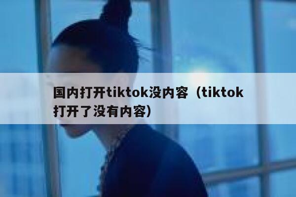 国内打开tiktok没内容（tiktok打开了没有内容） 第1张