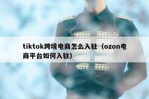 tiktok跨境电商怎么入驻(ozon电商平台如何入驻) 第1张 tiktok跨境电商怎么入驻(ozon电商平台如何入驻) 第1张