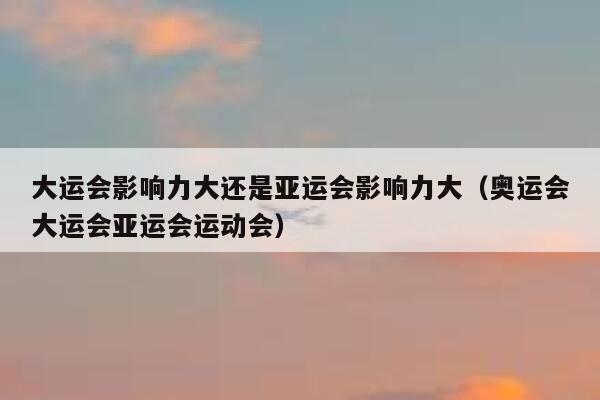 大运会影响力大还是亚运会影响力大（奥运会大运会亚运会运动会） 第1张