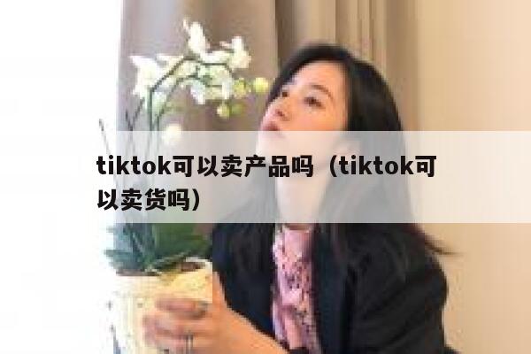 tiktok可以卖产品吗（tiktok可以卖货吗） 第1张