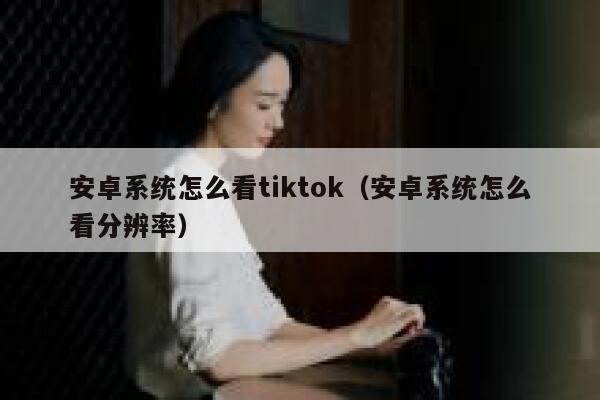 安卓系统怎么看tiktok（安卓系统怎么看分辨率） 第1张