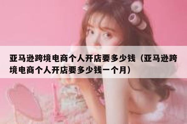 亚马逊跨境电商个人开店要多少钱(亚马逊跨境电商个人开店要多少钱一个月) 第1张 亚马逊跨境电商个人开店要多少钱(亚马逊跨境电商个人开店要多少钱一个月) 第1张