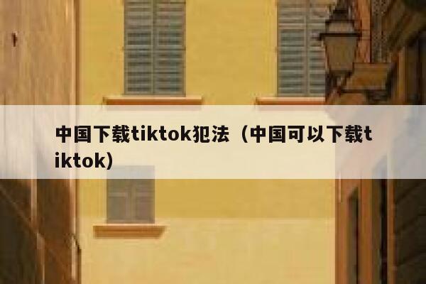 中国下载tiktok犯法(中国可以下载tiktok) 第1张 中国下载tiktok犯法(中国可以下载tiktok) 第1张