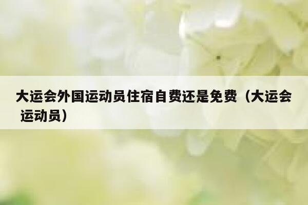大运会外国运动员住宿自费还是免费（大运会 运动员） 第1张