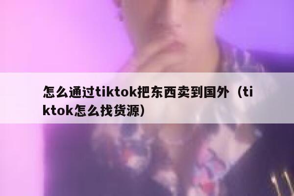 怎么通过tiktok把东西卖到国外（tiktok怎么找货源） 第1张