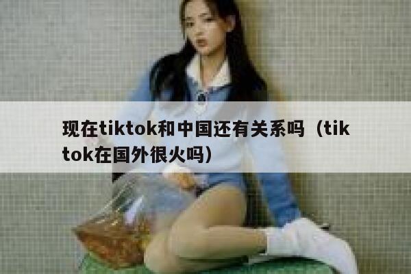 现在tiktok和中国还有关系吗（tiktok在国外很火吗） 第1张