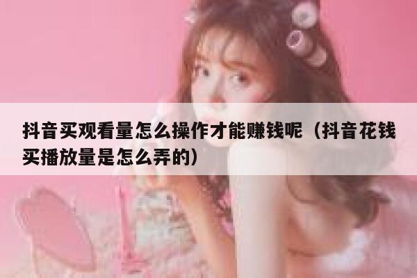 抖音买观看量怎么操作才能赚钱呢（抖音花钱买播放量是怎么弄的） 第1张