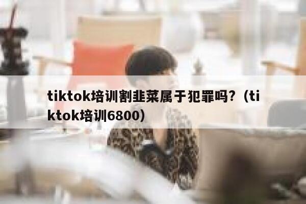 tiktok培训割韭菜属于犯罪吗?（tiktok培训6800） 第1张