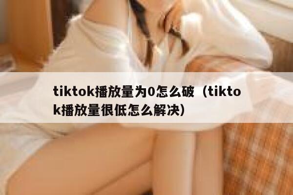 tiktok播放量为0怎么破（tiktok播放量很低怎么解决） 第1张