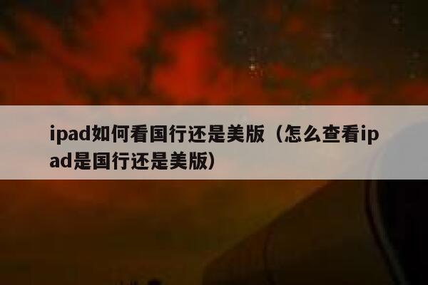 ipad如何看国行还是美版（怎么查看ipad是国行还是美版） 第1张