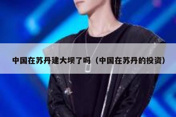 中国在苏丹建大坝了吗（中国在苏丹的投资） 第1张