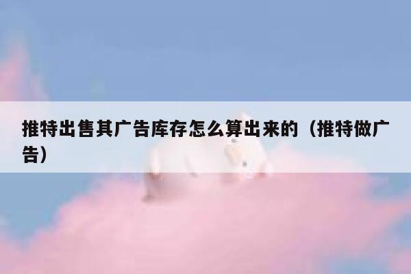推特出售其广告库存怎么算出来的(推特做广告) 第1张 推特出售其广告库存怎么算出来的(推特做广告) 第1张