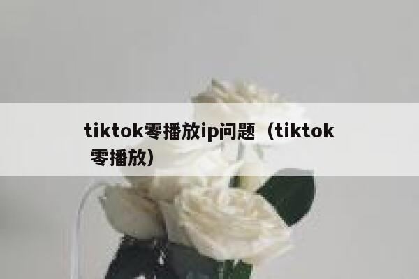 tiktok零播放ip问题(tiktok 零播放) 第1张 tiktok零播放ip问题(tiktok 零播放) 第1张