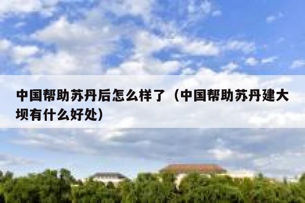 中国帮助苏丹后怎么样了（中国帮助苏丹建大坝有什么好处） 第1张