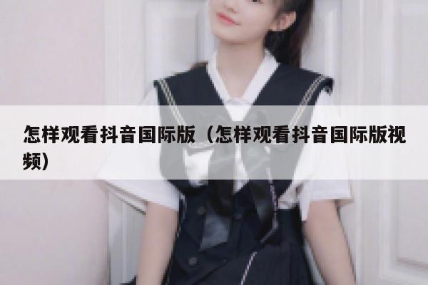 怎样观看抖音国际版(怎样观看抖音国际版视频) 第1张 怎样观看抖音国际版(怎样观看抖音国际版视频) 第1张