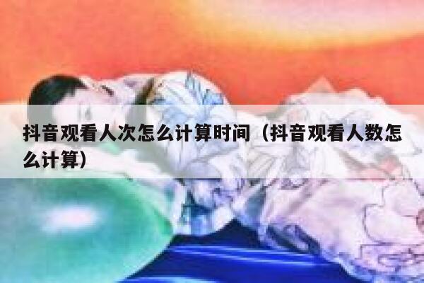 抖音观看人次怎么计算时间（抖音观看人数怎么计算） 第1张