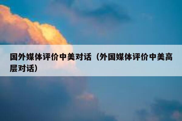 国外媒体评价中美对话（外国媒体评价中美高层对话） 第1张