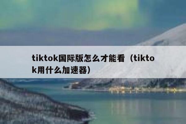 tiktok国际版怎么才能看(tiktok用什么加速器) 第1张 tiktok国际版怎么才能看(tiktok用什么加速器) 第1张