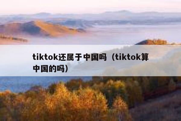 tiktok还属于中国吗（tiktok算中国的吗） 第1张