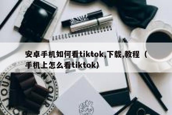 安卓手机如何看tiktok,下载,教程（手机上怎么看tiktok） 第1张