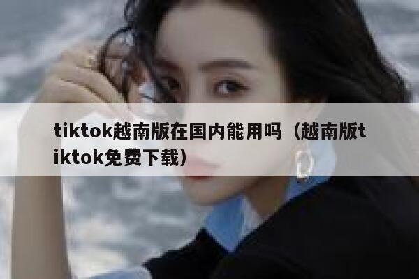 tiktok越南版在国内能用吗(越南版tiktok免费下载) 第1张 tiktok越南版在国内能用吗(越南版tiktok免费下载) 第1张