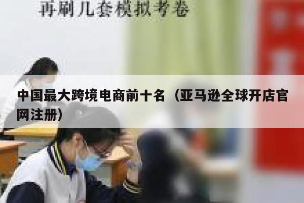 中国最大跨境电商前十名（亚马逊全球开店官网注册） 第1张