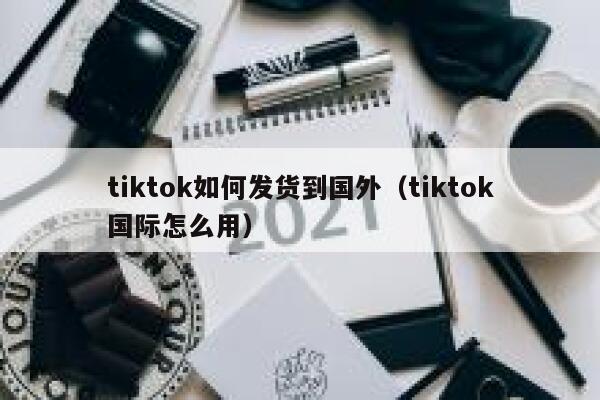 tiktok如何发货到国外(tiktok国际怎么用) 第1张 tiktok如何发货到国外(tiktok国际怎么用) 第1张
