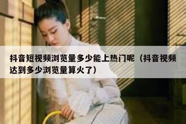 抖音短视频浏览量多少能上热门呢（抖音视频达到多少浏览量算火了） 第1张