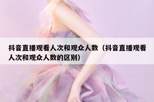 抖音直播观看人次和观众人数（抖音直播观看人次和观众人数的区别） 第1张