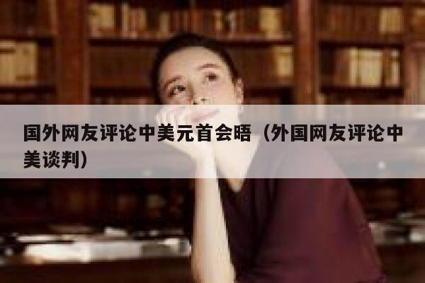 国外网友评论中美元首会晤(外国网友评论中美谈判) 第1张 国外网友评论中美元首会晤(外国网友评论中美谈判) 第1张
