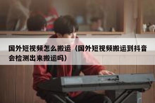 国外短视频怎么搬运（国外短视频搬运到抖音会检测出来搬运吗） 第1张