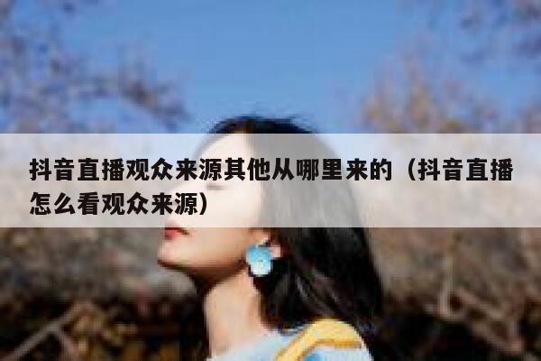 抖音直播观众来源其他从哪里来的（抖音直播怎么看观众来源） 第1张