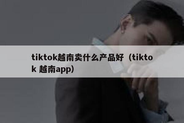 tiktok越南卖什么产品好(tiktok 越南app) 第1张 tiktok越南卖什么产品好(tiktok 越南app) 第1张
