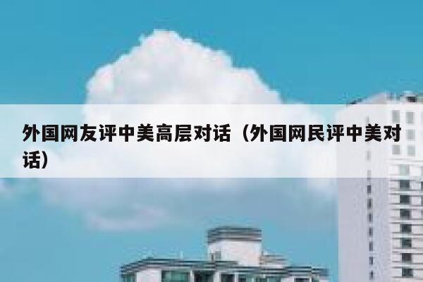 外国网友评中美高层对话（外国网民评中美对话） 第1张