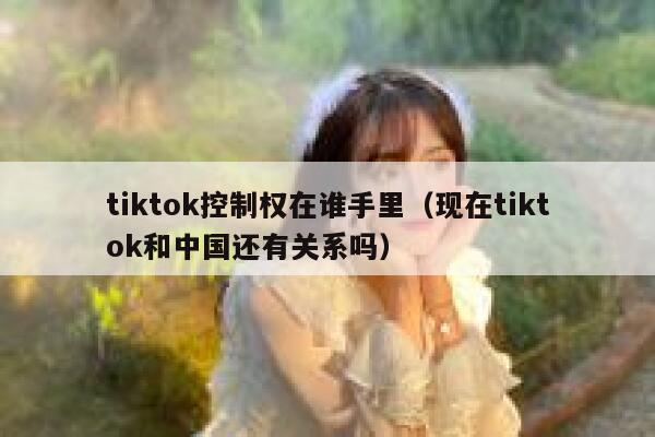 tiktok控制权在谁手里(现在tiktok和中国还有关系吗) 第1张 tiktok控制权在谁手里(现在tiktok和中国还有关系吗) 第1张