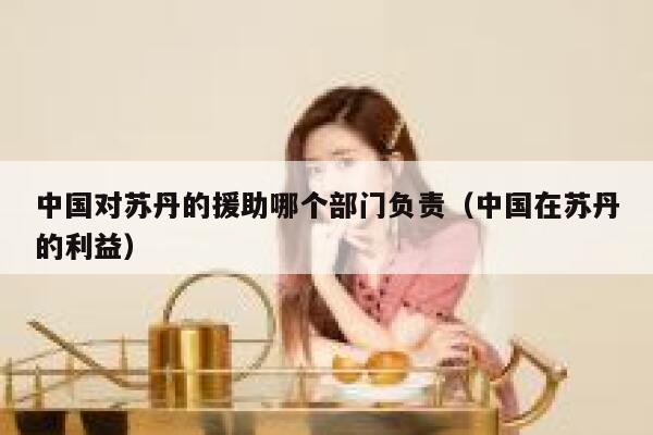 中国对苏丹的援助哪个部门负责（中国在苏丹的利益） 第1张