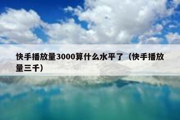 快手播放量3000算什么水平了（快手播放量三千） 第1张