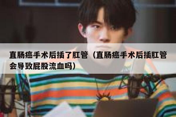 直肠癌手术后插了肛管（直肠癌手术后插肛管会导致屁股流血吗） 第1张