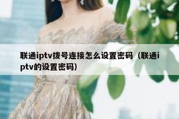 联通iptv拨号连接怎么设置密码（联通iptv的设置密码） 第1张
