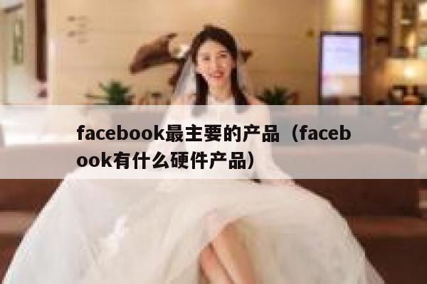 facebook最主要的产品（facebook有什么硬件产品） 第1张
