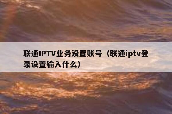 联通IPTV业务设置账号(联通iptv登录设置输入什么) 第1张 联通IPTV业务设置账号(联通iptv登录设置输入什么) 第1张
