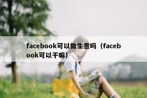 facebook可以做生意吗(facebook可以干嘛) 第1张 facebook可以做生意吗(facebook可以干嘛) 第1张