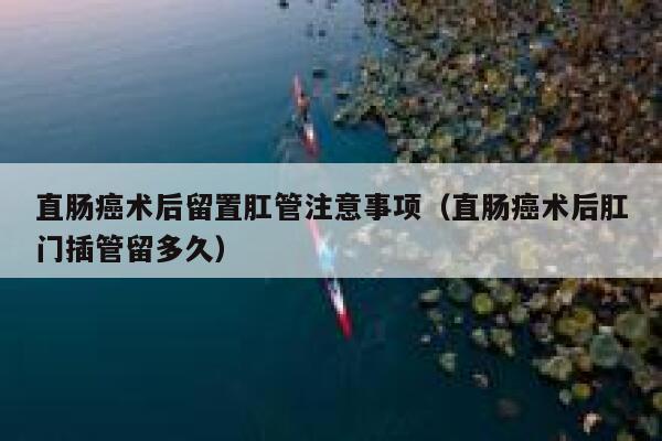 直肠癌术后留置肛管注意事项（直肠癌术后肛门插管留多久） 第1张