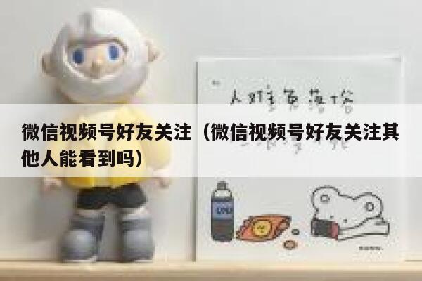 微信视频号好友关注（微信视频号好友关注其他人能看到吗） 第1张