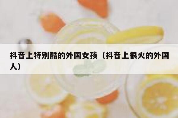 抖音上特别酷的外国女孩（抖音上很火的外国人） 第1张