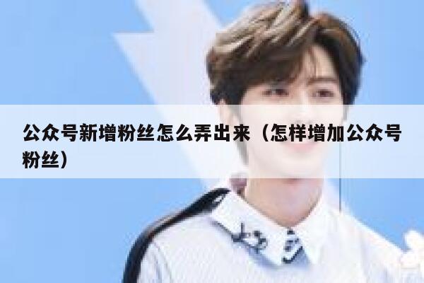 公众号新增粉丝怎么弄出来（怎样增加公众号粉丝） 第1张
