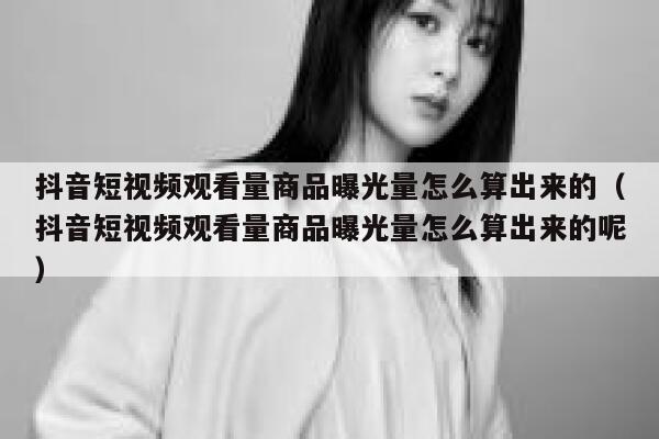 抖音短视频观看量商品曝光量怎么算出来的(抖音短视频观看量商品曝光量怎么算出来的呢) 第1张 抖音短视频观看量商品曝光量怎么算出来的(抖音短视频观看量商品曝光量怎么算出来的呢) 第1张