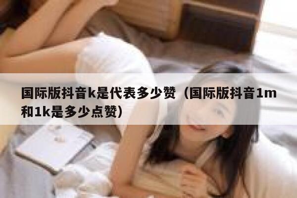 国际版抖音k是代表多少赞（国际版抖音1m和1k是多少点赞） 第1张