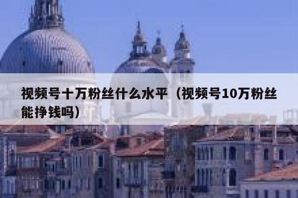 视频号十万粉丝什么水平（视频号10万粉丝能挣钱吗） 第1张